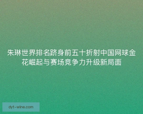 朱琳世界排名跻身前五十折射中国网球金花崛起与赛场竞争力升级新局面